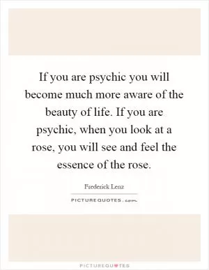 If you are psychic you will become much more aware of the beauty of life. If you are psychic, when you look at a rose, you will see and feel the essence of the rose Picture Quote #1