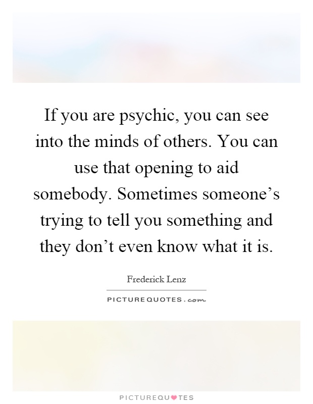 If you are psychic, you can see into the minds of others. You can use that opening to aid somebody. Sometimes someone's trying to tell you something and they don't even know what it is Picture Quote #1