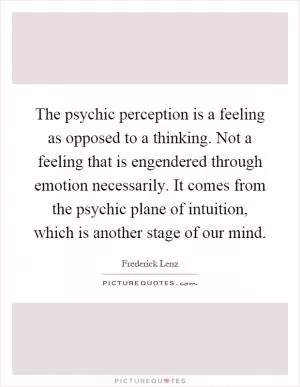 The psychic perception is a feeling as opposed to a thinking. Not a feeling that is engendered through emotion necessarily. It comes from the psychic plane of intuition, which is another stage of our mind Picture Quote #1