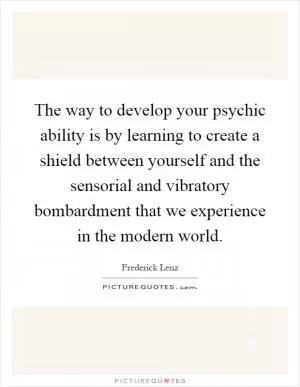 The way to develop your psychic ability is by learning to create a shield between yourself and the sensorial and vibratory bombardment that we experience in the modern world Picture Quote #1