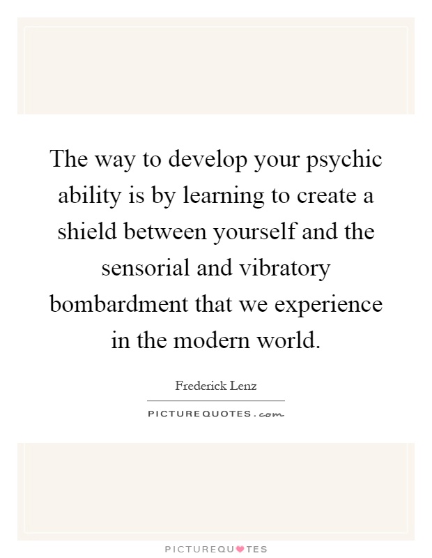 The way to develop your psychic ability is by learning to create a shield between yourself and the sensorial and vibratory bombardment that we experience in the modern world Picture Quote #1