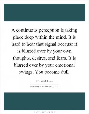 A continuous perception is taking place deep within the mind. It is hard to hear that signal because it is blurred over by your own thoughts, desires, and fears. It is blurred over by your emotional swings. You become dull Picture Quote #1