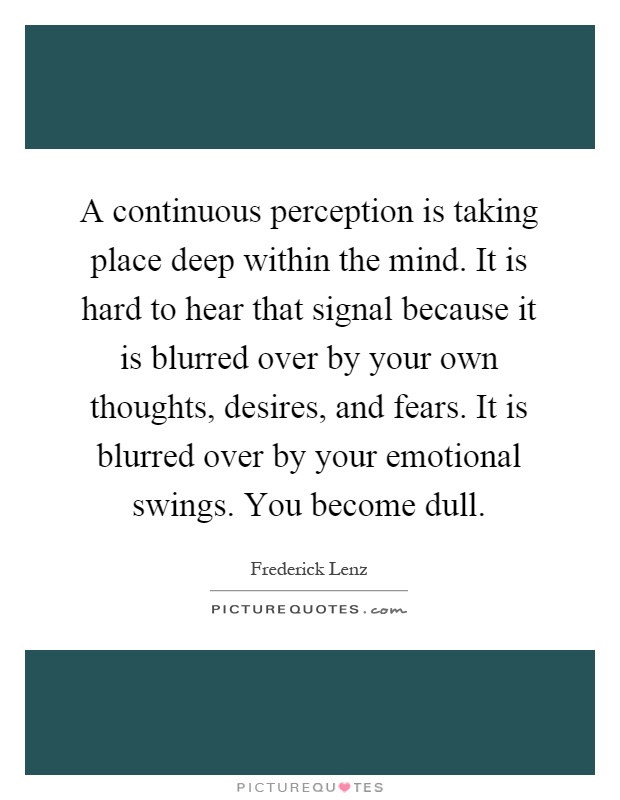 A continuous perception is taking place deep within the mind. It is hard to hear that signal because it is blurred over by your own thoughts, desires, and fears. It is blurred over by your emotional swings. You become dull Picture Quote #1
