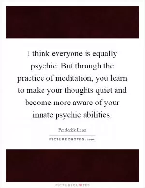 I think everyone is equally psychic. But through the practice of meditation, you learn to make your thoughts quiet and become more aware of your innate psychic abilities Picture Quote #1