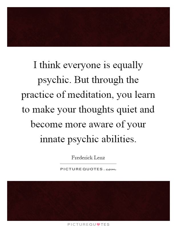 I think everyone is equally psychic. But through the practice of meditation, you learn to make your thoughts quiet and become more aware of your innate psychic abilities Picture Quote #1