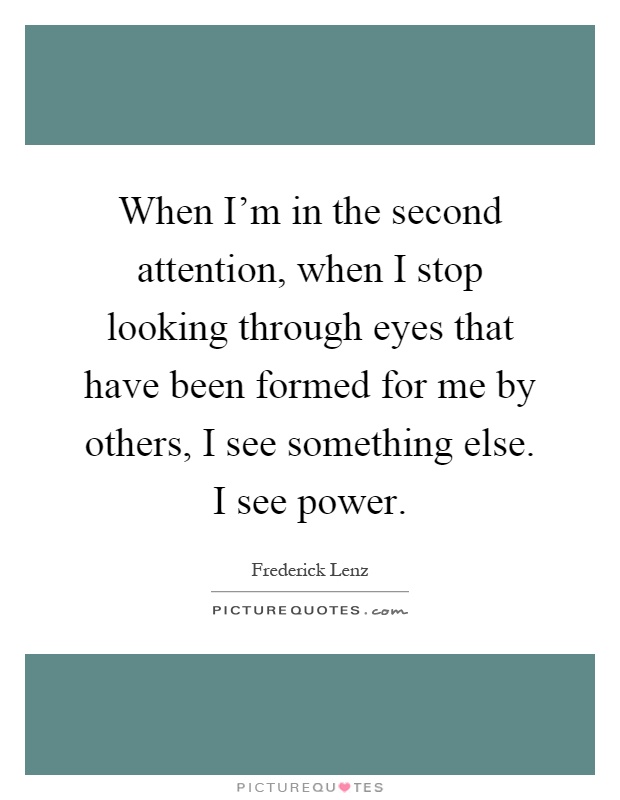 When I'm in the second attention, when I stop looking through eyes that have been formed for me by others, I see something else. I see power Picture Quote #1