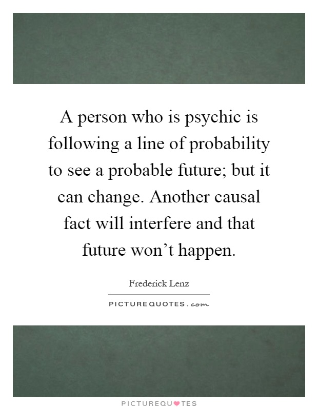 A person who is psychic is following a line of probability to see a probable future; but it can change. Another causal fact will interfere and that future won't happen Picture Quote #1