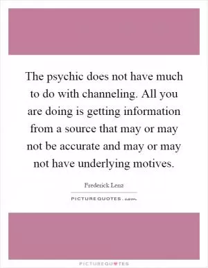 The psychic does not have much to do with channeling. All you are doing is getting information from a source that may or may not be accurate and may or may not have underlying motives Picture Quote #1