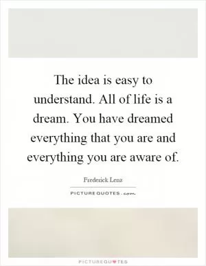 The idea is easy to understand. All of life is a dream. You have dreamed everything that you are and everything you are aware of Picture Quote #1