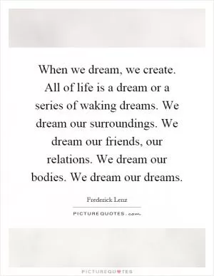 When we dream, we create. All of life is a dream or a series of waking dreams. We dream our surroundings. We dream our friends, our relations. We dream our bodies. We dream our dreams Picture Quote #1