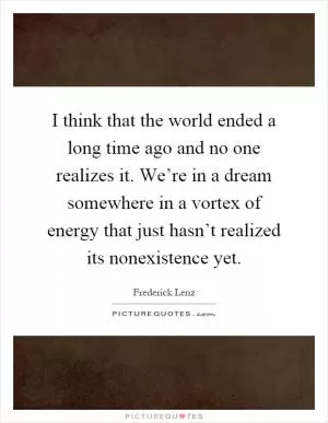 I think that the world ended a long time ago and no one realizes it. We’re in a dream somewhere in a vortex of energy that just hasn’t realized its nonexistence yet Picture Quote #1