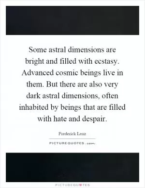 Some astral dimensions are bright and filled with ecstasy. Advanced cosmic beings live in them. But there are also very dark astral dimensions, often inhabited by beings that are filled with hate and despair Picture Quote #1