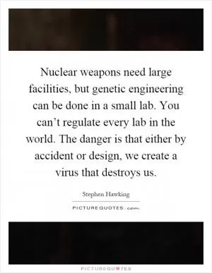 Nuclear weapons need large facilities, but genetic engineering can be done in a small lab. You can’t regulate every lab in the world. The danger is that either by accident or design, we create a virus that destroys us Picture Quote #1