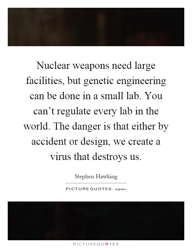 Nuclear weapons need large facilities, but genetic engineering can be done in a small lab. You can't regulate every lab in the world. The danger is that either by accident or design, we create a virus that destroys us Picture Quote #1