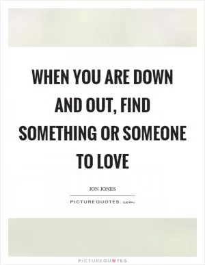 When you are down and out, find something or someone to love Picture Quote #1