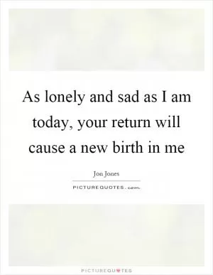 As lonely and sad as I am today, your return will cause a new birth in me Picture Quote #1