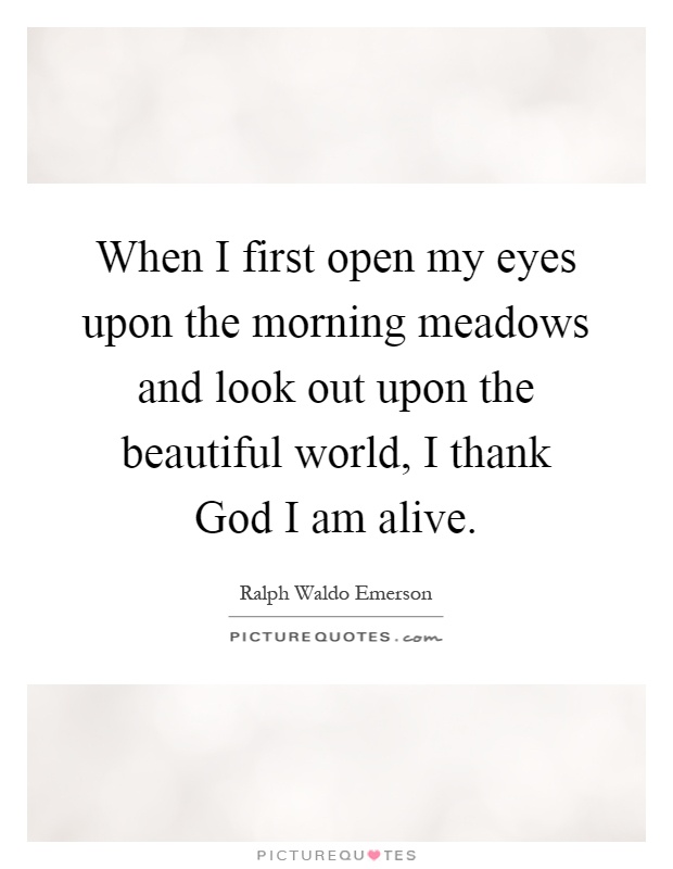 When I first open my eyes upon the morning meadows and look out upon the beautiful world, I thank God I am alive Picture Quote #1