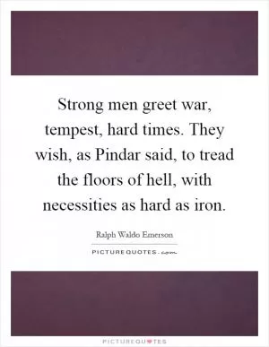Strong men greet war, tempest, hard times. They wish, as Pindar said, to tread the floors of hell, with necessities as hard as iron Picture Quote #1
