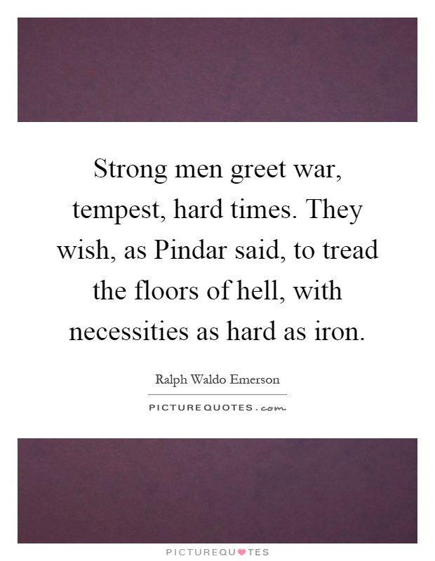 Strong men greet war, tempest, hard times. They wish, as Pindar said, to tread the floors of hell, with necessities as hard as iron Picture Quote #1