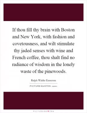 If thou fill thy brain with Boston and New York, with fashion and covetousness, and wilt stimulate thy jaded senses with wine and French coffee, thou shalt find no radiance of wisdom in the lonely waste of the pinewoods Picture Quote #1