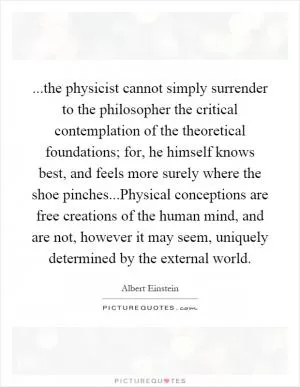 ...the physicist cannot simply surrender to the philosopher the critical contemplation of the theoretical foundations; for, he himself knows best, and feels more surely where the shoe pinches...Physical conceptions are free creations of the human mind, and are not, however it may seem, uniquely determined by the external world Picture Quote #1