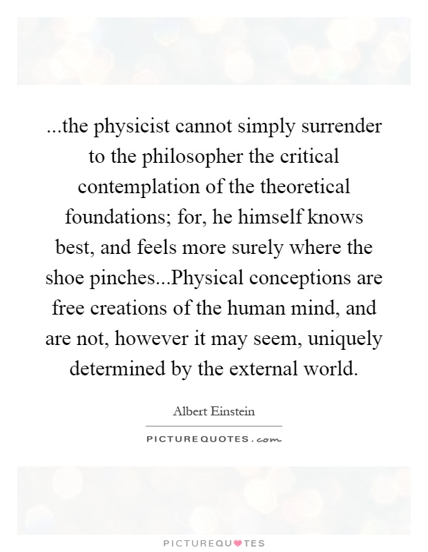 ...the physicist cannot simply surrender to the philosopher the critical contemplation of the theoretical foundations; for, he himself knows best, and feels more surely where the shoe pinches...Physical conceptions are free creations of the human mind, and are not, however it may seem, uniquely determined by the external world Picture Quote #1