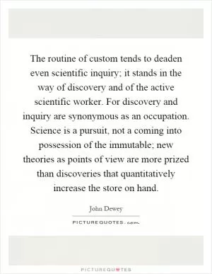 The routine of custom tends to deaden even scientific inquiry; it stands in the way of discovery and of the active scientific worker. For discovery and inquiry are synonymous as an occupation. Science is a pursuit, not a coming into possession of the immutable; new theories as points of view are more prized than discoveries that quantitatively increase the store on hand Picture Quote #1