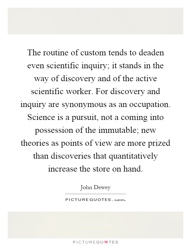 The routine of custom tends to deaden even scientific inquiry; it stands in the way of discovery and of the active scientific worker. For discovery and inquiry are synonymous as an occupation. Science is a pursuit, not a coming into possession of the immutable; new theories as points of view are more prized than discoveries that quantitatively increase the store on hand Picture Quote #1
