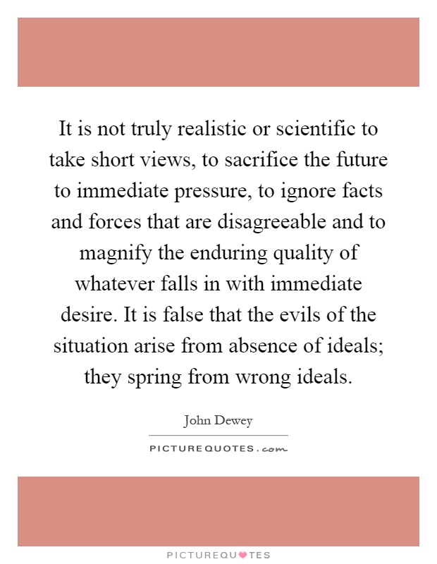It is not truly realistic or scientific to take short views, to sacrifice the future to immediate pressure, to ignore facts and forces that are disagreeable and to magnify the enduring quality of whatever falls in with immediate desire. It is false that the evils of the situation arise from absence of ideals; they spring from wrong ideals Picture Quote #1