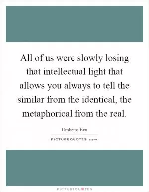 All of us were slowly losing that intellectual light that allows you always to tell the similar from the identical, the metaphorical from the real Picture Quote #1