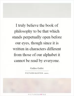 I truly believe the book of philosophy to be that which stands perpetually open before our eyes, though since it is written in characters different from those of our alphabet it cannot be read by everyone Picture Quote #1