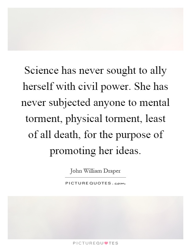 Science has never sought to ally herself with civil power. She has never subjected anyone to mental torment, physical torment, least of all death, for the purpose of promoting her ideas Picture Quote #1