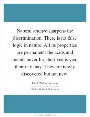 Natural science sharpens the discrimination. There is no false logic in nature. All its properties are permanent: the acids and metals never lie; their yea is yea, their nay, nay. They are newly discovered but not new Picture Quote #1