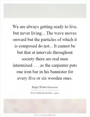 We are always getting ready to live, but never living... The wave moves onward but the particles of which it is composed do not... It cannot be but that at intervals throughout society there are real men intermixed... as the carpenter puts one iron bar in his bannister for every five or six wooden ones Picture Quote #1