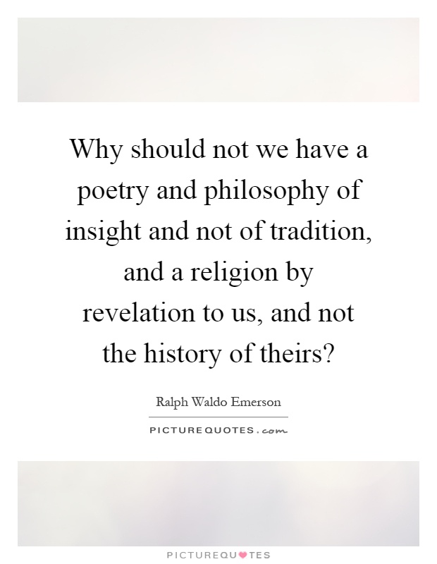 Why should not we have a poetry and philosophy of insight and not of tradition, and a religion by revelation to us, and not the history of theirs? Picture Quote #1