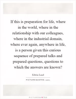 If this is preparation for life, where in the world, where in the relationship with our colleagues, where in the industrial domain, where ever again, anywhere in life, is a person given this curious sequence of prepared talks and prepared questions, questions to which the answers are known? Picture Quote #1
