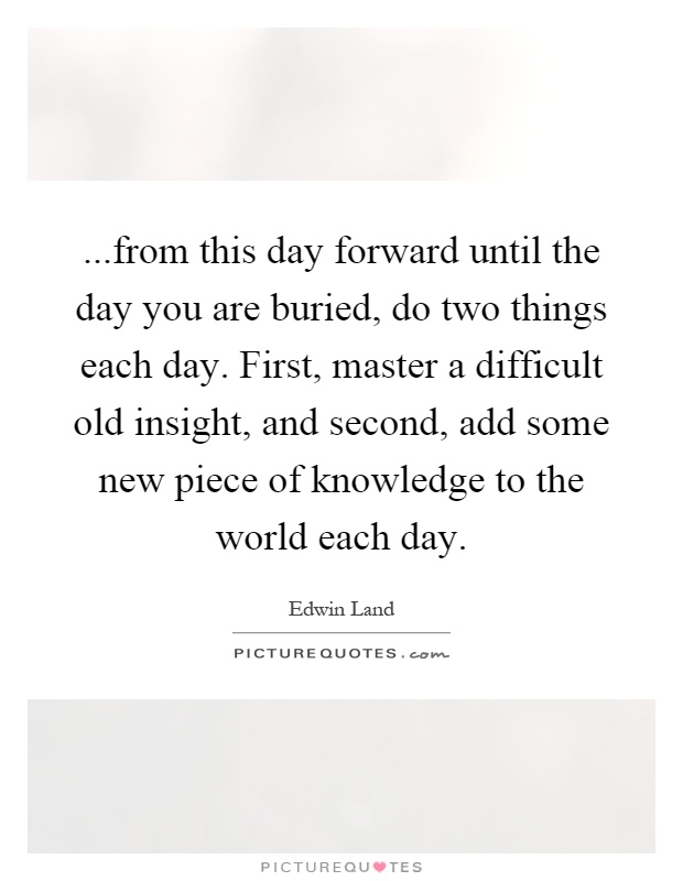 ...from this day forward until the day you are buried, do two things each day. First, master a difficult old insight, and second, add some new piece of knowledge to the world each day Picture Quote #1