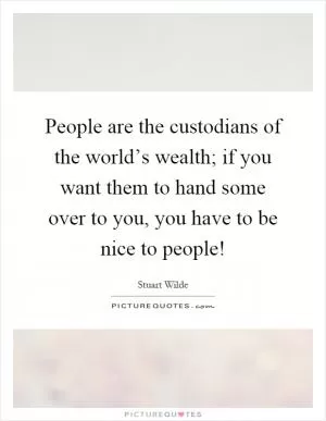 People are the custodians of the world’s wealth; if you want them to hand some over to you, you have to be nice to people! Picture Quote #1