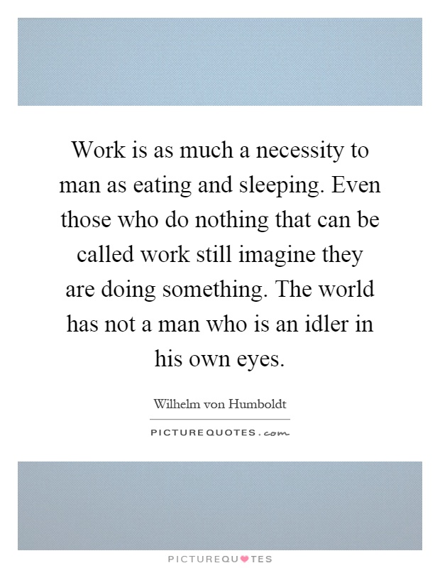 Work is as much a necessity to man as eating and sleeping. Even those who do nothing that can be called work still imagine they are doing something. The world has not a man who is an idler in his own eyes Picture Quote #1