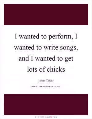 I wanted to perform, I wanted to write songs, and I wanted to get lots of chicks Picture Quote #1