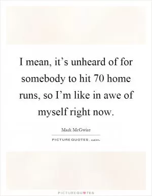 I mean, it’s unheard of for somebody to hit 70 home runs, so I’m like in awe of myself right now Picture Quote #1