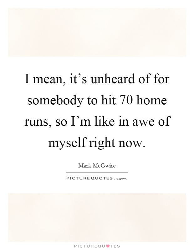 I mean, it's unheard of for somebody to hit 70 home runs, so I'm like in awe of myself right now Picture Quote #1