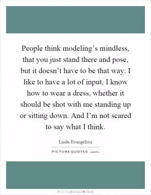 People think modeling’s mindless, that you just stand there and pose, but it doesn’t have to be that way. I like to have a lot of input, I know how to wear a dress, whether it should be shot with me standing up or sitting down. And I’m not scared to say what I think Picture Quote #1
