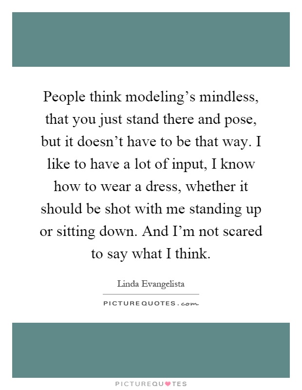 People think modeling's mindless, that you just stand there and pose, but it doesn't have to be that way. I like to have a lot of input, I know how to wear a dress, whether it should be shot with me standing up or sitting down. And I'm not scared to say what I think Picture Quote #1