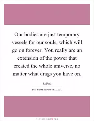 Our bodies are just temporary vessels for our souls, which will go on forever. You really are an extension of the power that created the whole universe, no matter what drags you have on Picture Quote #1