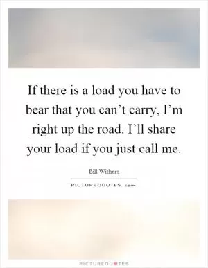 If there is a load you have to bear that you can’t carry, I’m right up the road. I’ll share your load if you just call me Picture Quote #1