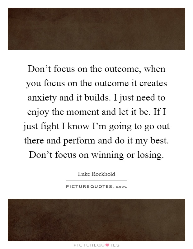 Don't focus on the outcome, when you focus on the outcome it creates anxiety and it builds. I just need to enjoy the moment and let it be. If I just fight I know I'm going to go out there and perform and do it my best. Don't focus on winning or losing Picture Quote #1