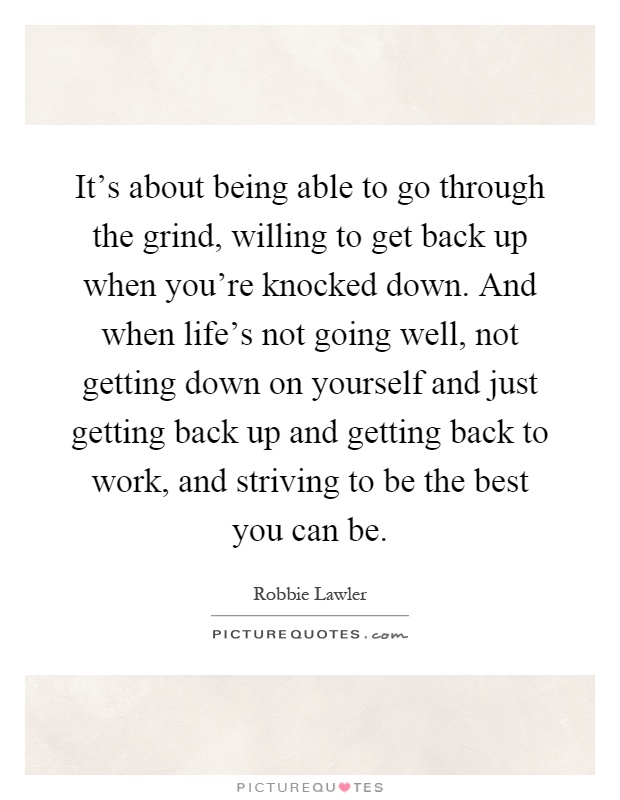 It's about being able to go through the grind, willing to get back up when you're knocked down. And when life's not going well, not getting down on yourself and just getting back up and getting back to work, and striving to be the best you can be Picture Quote #1