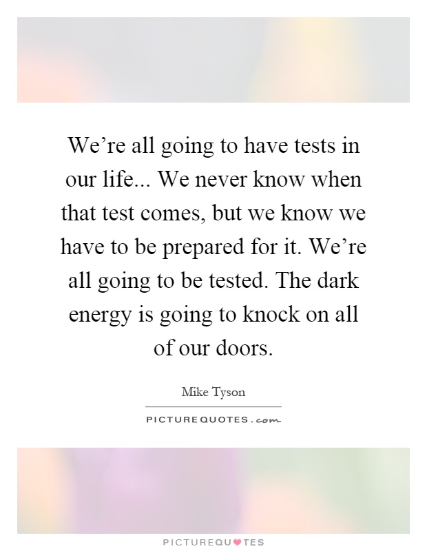 We're all going to have tests in our life... We never know when that test comes, but we know we have to be prepared for it. We're all going to be tested. The dark energy is going to knock on all of our doors Picture Quote #1