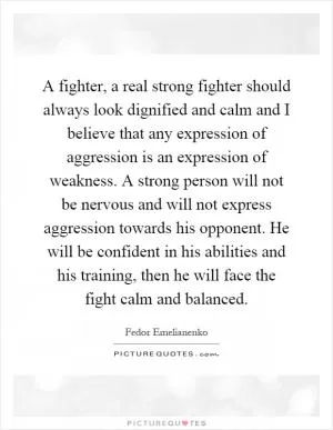 A fighter, a real strong fighter should always look dignified and calm and I believe that any expression of aggression is an expression of weakness. A strong person will not be nervous and will not express aggression towards his opponent. He will be confident in his abilities and his training, then he will face the fight calm and balanced Picture Quote #1